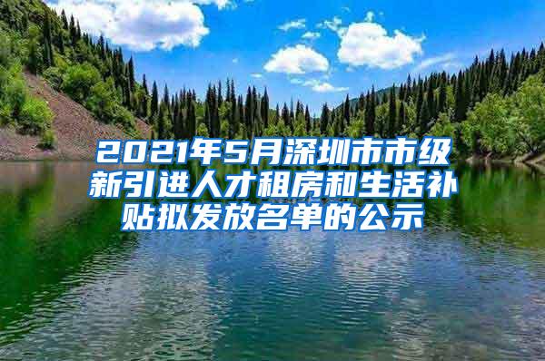 2021年5月深圳市市级新引进人才租房和生活补贴拟发放名单的公示