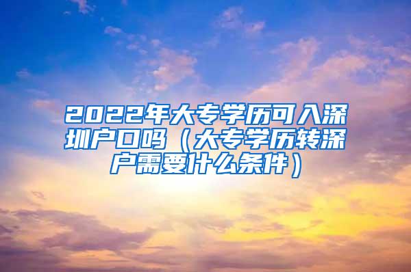 2022年大专学历可入深圳户口吗（大专学历转深户需要什么条件）