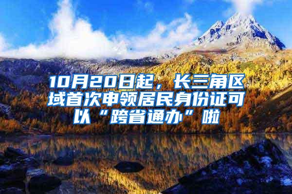 10月20日起，长三角区域首次申领居民身份证可以“跨省通办”啦