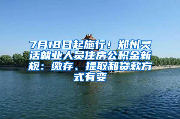 7月18日起施行！郑州灵活就业人员住房公积金新规：缴存、提取和贷款方式有变