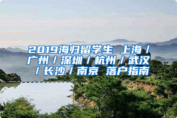 2019海归留学生 上海／广州／深圳／杭州／武汉／长沙／南京 落户指南