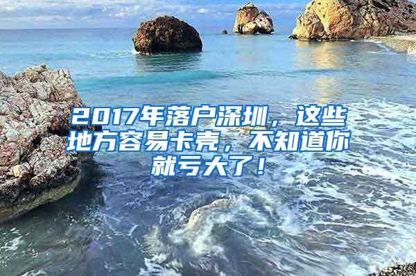 2017年落户深圳，这些地方容易卡壳，不知道你就亏大了！