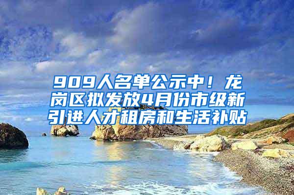 909人名单公示中！龙岗区拟发放4月份市级新引进人才租房和生活补贴