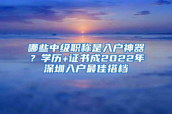 哪些中级职称是入户神器？学历+证书成2022年深圳入户最佳搭档