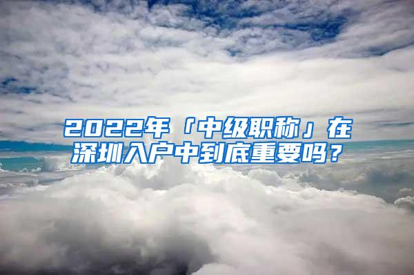 2022年「中级职称」在深圳入户中到底重要吗？