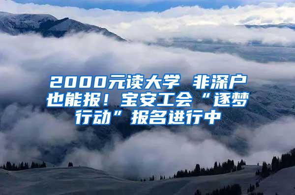 2000元读大学 非深户也能报！宝安工会“逐梦行动”报名进行中