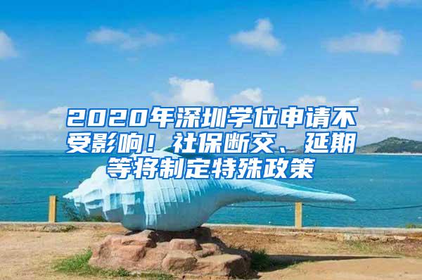 2020年深圳学位申请不受影响！社保断交、延期等将制定特殊政策