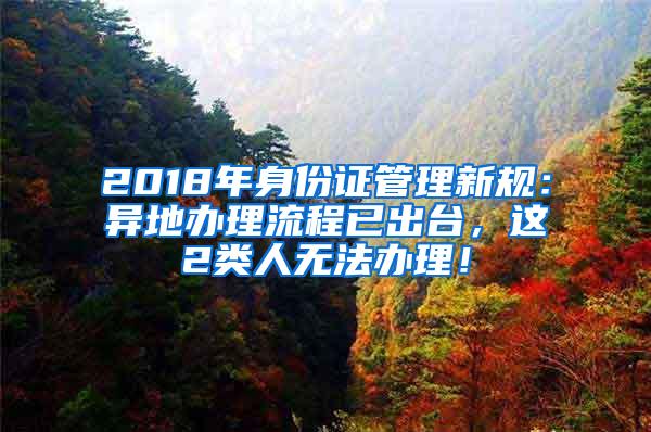 2018年身份证管理新规：异地办理流程已出台，这2类人无法办理！