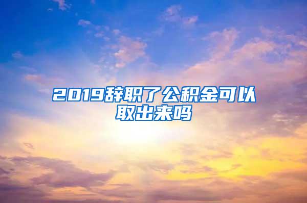 2019辞职了公积金可以取出来吗