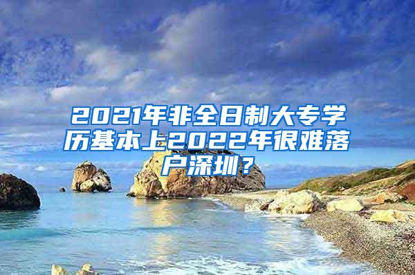 2021年非全日制大专学历基本上2022年很难落户深圳？