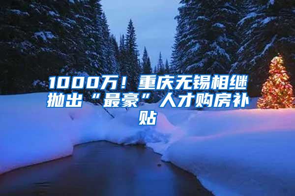 1000万！重庆无锡相继抛出“最豪”人才购房补贴