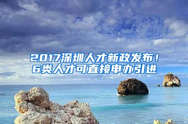 2017深圳人才新政发布！6类人才可直接申办引进