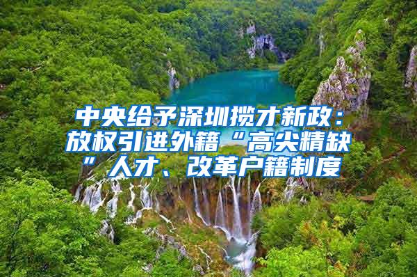 中央给予深圳揽才新政：放权引进外籍“高尖精缺”人才、改革户籍制度