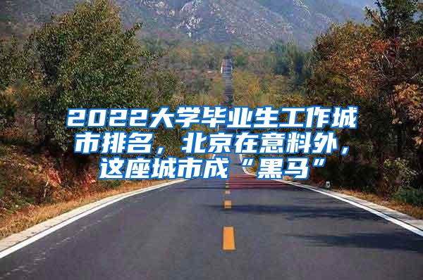 2022大学毕业生工作城市排名，北京在意料外，这座城市成“黑马”