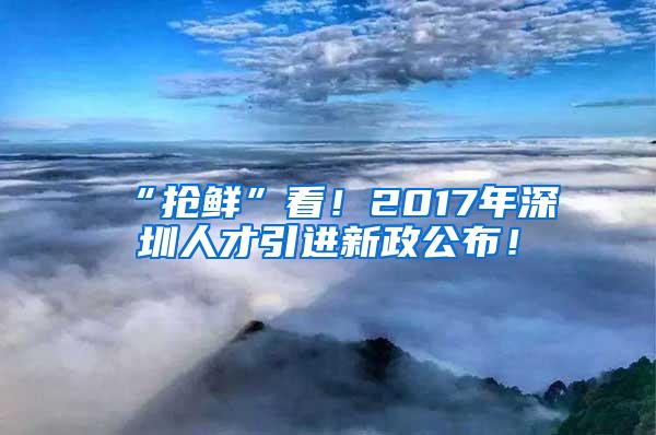 “抢鲜”看！2017年深圳人才引进新政公布！