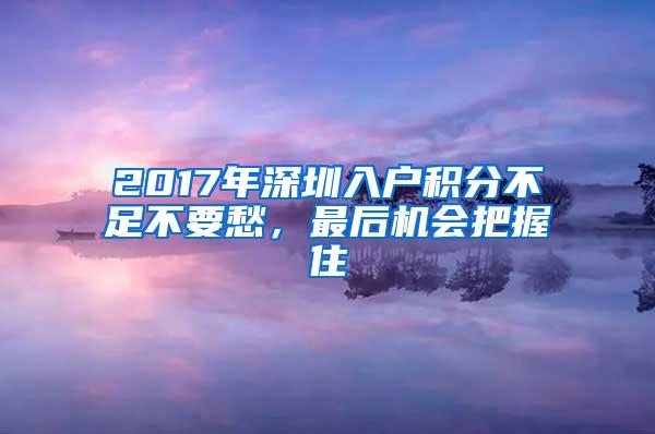 2017年深圳入户积分不足不要愁，最后机会把握住