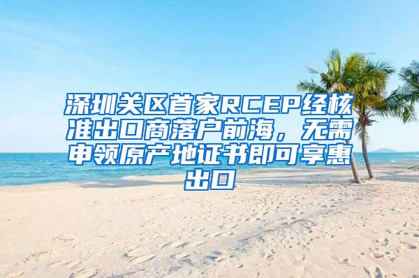 深圳关区首家RCEP经核准出口商落户前海，无需申领原产地证书即可享惠出口