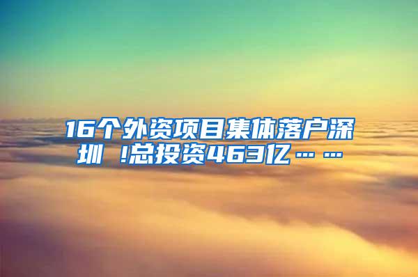 16个外资项目集体落户深圳 !总投资463亿……