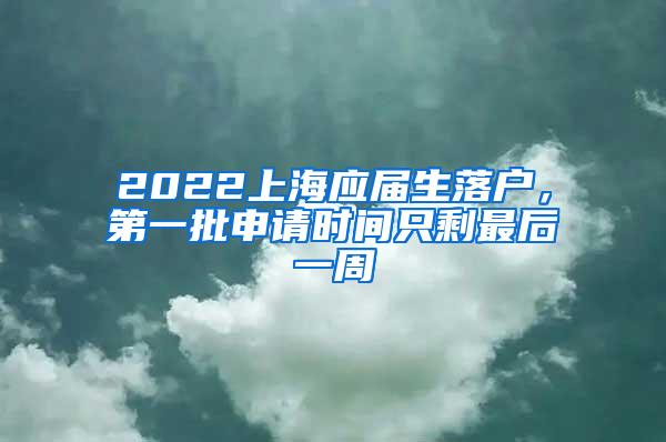 2022上海应届生落户，第一批申请时间只剩最后一周