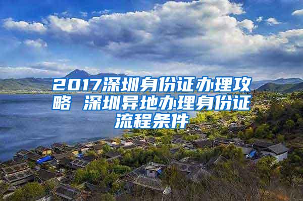 2017深圳身份证办理攻略 深圳异地办理身份证流程条件