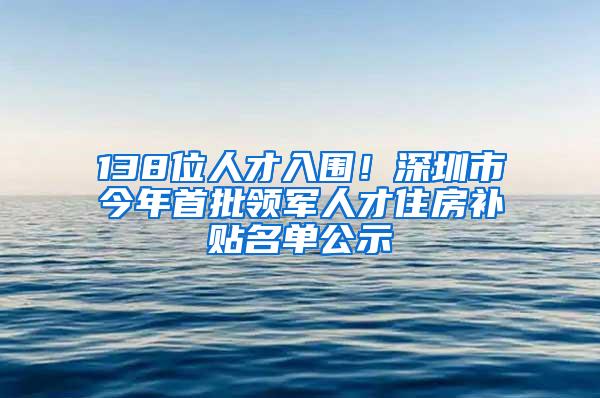 138位人才入围！深圳市今年首批领军人才住房补贴名单公示