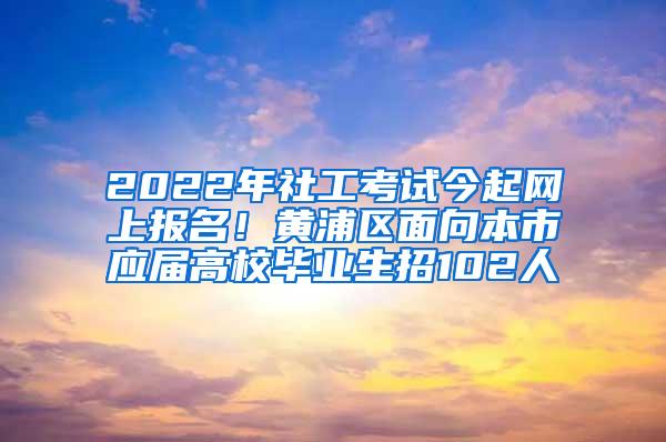 2022年社工考试今起网上报名！黄浦区面向本市应届高校毕业生招102人