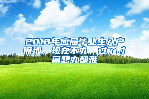 2018年应届毕业生入户深圳，现在不办，过了时间想办都难