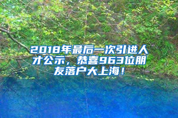 2018年最后一次引进人才公示，恭喜963位朋友落户大上海！