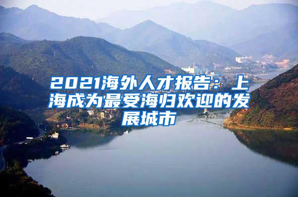 2021海外人才报告：上海成为最受海归欢迎的发展城市