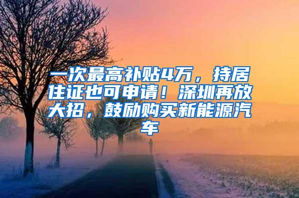 一次最高补贴4万，持居住证也可申请！深圳再放大招，鼓励购买新能源汽车