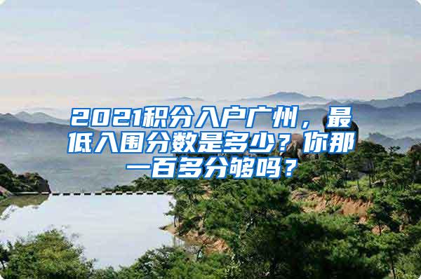 2021积分入户广州，最低入围分数是多少？你那一百多分够吗？