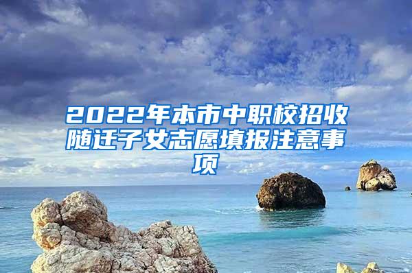 2022年本市中职校招收随迁子女志愿填报注意事项