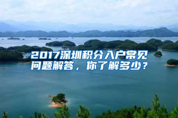 2017深圳积分入户常见问题解答，你了解多少？