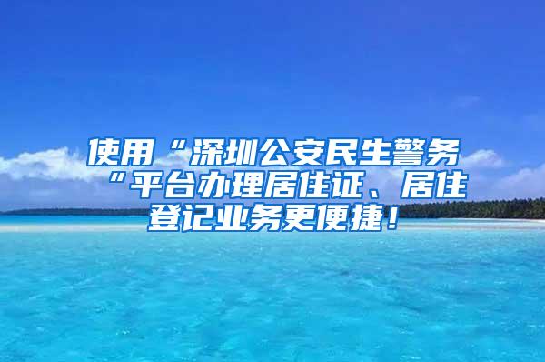 使用“深圳公安民生警务“平台办理居住证、居住登记业务更便捷！