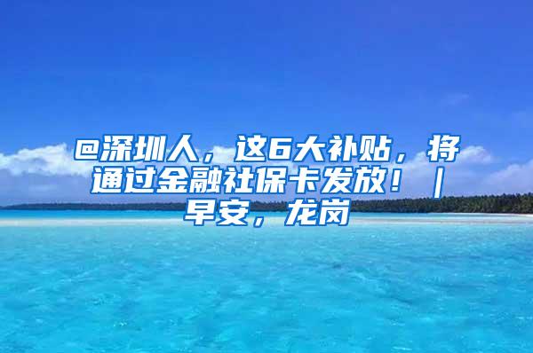 @深圳人，这6大补贴，将通过金融社保卡发放！｜早安，龙岗