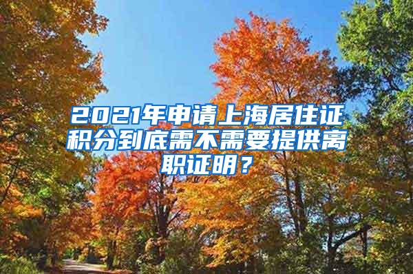 2021年申请上海居住证积分到底需不需要提供离职证明？