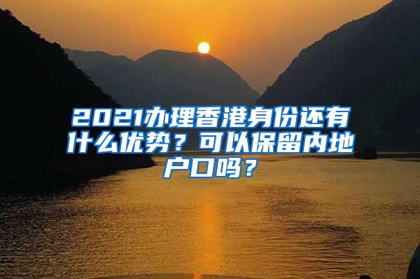 2021办理香港身份还有什么优势？可以保留内地户口吗？