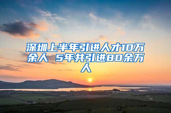 深圳上半年引进人才10万余人 5年共引进80余万人