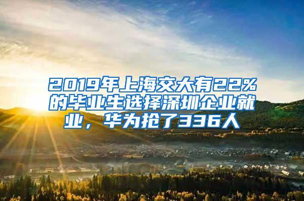 2019年上海交大有22%的毕业生选择深圳企业就业，华为抢了336人