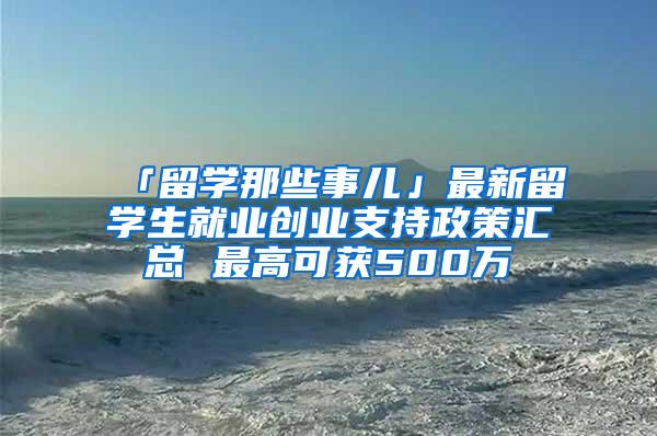 「留学那些事儿」最新留学生就业创业支持政策汇总 最高可获500万