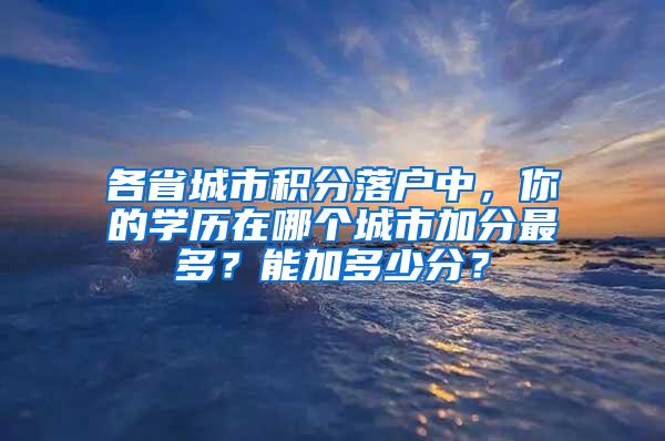 各省城市积分落户中，你的学历在哪个城市加分最多？能加多少分？