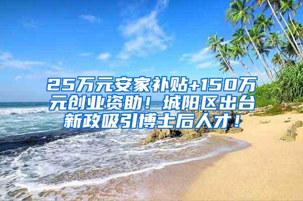 25万元安家补贴+150万元创业资助！城阳区出台新政吸引博士后人才！