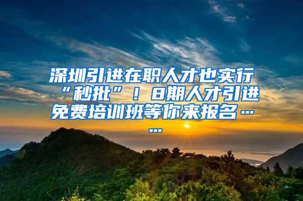 深圳引进在职人才也实行“秒批”！8期人才引进免费培训班等你来报名……