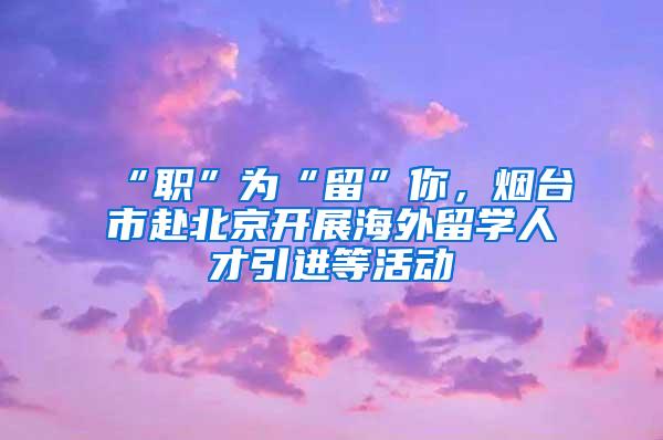 “职”为“留”你，烟台市赴北京开展海外留学人才引进等活动