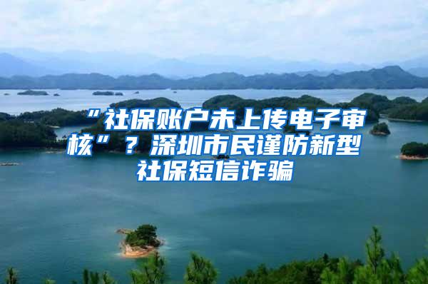 “社保账户未上传电子审核”？深圳市民谨防新型社保短信诈骗