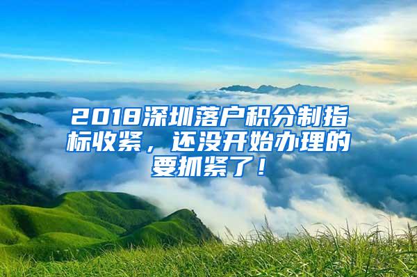 2018深圳落户积分制指标收紧，还没开始办理的要抓紧了！