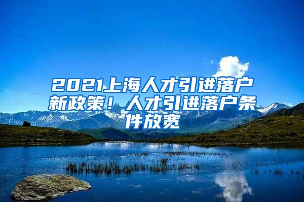 2021上海人才引进落户新政策！人才引进落户条件放宽