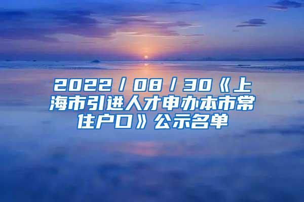 2022／08／30《上海市引进人才申办本市常住户口》公示名单