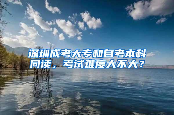 深圳成考大专和自考本科同读，考试难度大不大？