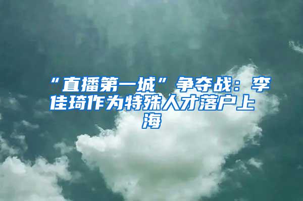 “直播第一城”争夺战：李佳琦作为特殊人才落户上海